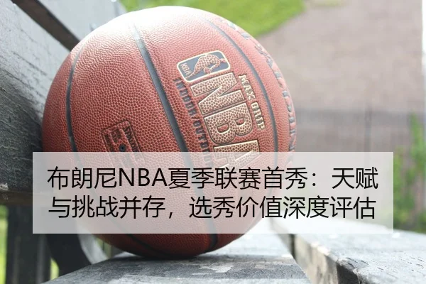 布朗尼NBA夏季联赛首秀：天赋与挑战并存，选秀价值深度评估