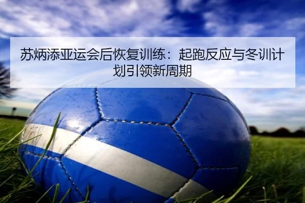 苏炳添亚运会后恢复训练：起跑反应与冬训计划引领新周期