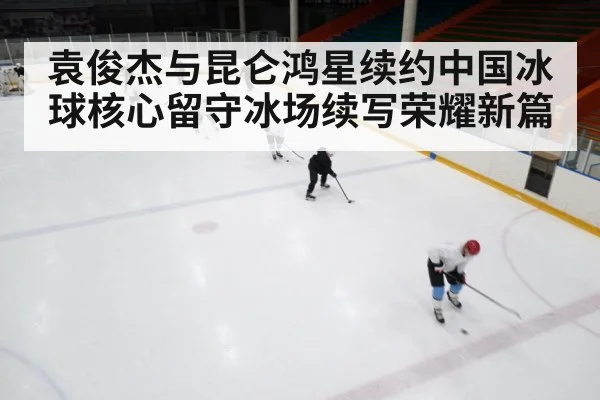 袁俊杰与昆仑鸿星续约中国冰球核心留守冰场续写荣耀新篇